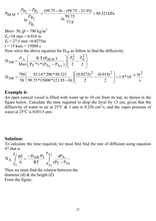 27
kPa88.321
8.77
75.99
ln
)95.2175.99()075.99(
ln
P
1
2
22
BLM =
−−−
=
−
=
B
B
BB
P
P
PP
Mwt= 58, ρ = 790 kg/m3
Zo=18 mm = 0.018 m
Zf = 27.5 mm =0.0275m
t = 15 ksec = 15000 s
Now solve the above equation for DAB as follow to find the diffusivity:
s
m
10*9.1
2
)018.0(
2
)0275.0(
)095.21(*15000*75.99
321.88*290*14.83
58
790
D
22
Z
)PP(*t*P
)(PTR
Mwt
D
2
5
22
AB
2
0
2
f
AAT
AB
21
A
−
=
⎟
⎟
⎠
⎞
⎜
⎜
⎝
⎛
−⎟⎟
⎠
⎞
⎜⎜
⎝
⎛
−
=
⎟
⎟
⎠
⎞
⎜
⎜
⎝
⎛
−
⎟
⎟
⎠
⎞
⎜
⎜
⎝
⎛
−
=
ZBLM
ρ
Example 6:
An open conical vessel is filled with water up to 10 cm from its top, as shown in the
figure below. Calculate the time required to drop the level by 13 cm, given that the
diffusivity of water in air at 25o
C & 1 atm is 0.256 cm2
/s, and the vapor pressure of
water at 25o
C is 0.0313 atm.
Solution:
To calculate the time required, we must first find the rate of diffusion using equation
47 that is
P(P
dP
RT
PD
A
dZ
N
2A
1A
2
1
P
P A)T
ATAB
Z
Z
A ∫∫
−
−
=
Then we must find the relation between the
diameter (d) & the height (Z)
From the figure:
 