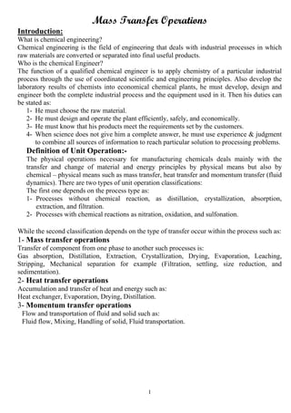 1
Mass Transfer Operations
Introduction:
What is chemical engineering?
Chemical engineering is the field of engineering that deals with industrial processes in which
raw materials are converted or separated into final useful products.
Who is the chemical Engineer?
The function of a qualified chemical engineer is to apply chemistry of a particular industrial
process through the use of coordinated scientific and engineering principles. Also develop the
laboratory results of chemists into economical chemical plants, he must develop, design and
engineer both the complete industrial process and the equipment used in it. Then his duties can
be stated as:
1- He must choose the raw material.
2- He must design and operate the plant efficiently, safely, and economically.
3- He must know that his products meet the requirements set by the customers.
4- When science does not give him a complete answer, he must use experience & judgment
to combine all sources of information to reach particular solution to processing problems.
Definition of Unit Operation:-
The physical operations necessary for manufacturing chemicals deals mainly with the
transfer and change of material and energy principles by physical means but also by
chemical – physical means such as mass transfer, heat transfer and momentum transfer (fluid
dynamics). There are two types of unit operation classifications:
The first one depends on the process type as:
1- Processes without chemical reaction, as distillation, crystallization, absorption,
extraction, and filtration.
2- Processes with chemical reactions as nitration, oxidation, and sulfonation.
While the second classification depends on the type of transfer occur within the process such as:
1- Mass transfer operations
Transfer of component from one phase to another such processes is:
Gas absorption, Distillation, Extraction, Crystallization, Drying, Evaporation, Leaching,
Stripping, Mechanical separation for example (Filtration, settling, size reduction, and
sedimentation).
2- Heat transfer operations
Accumulation and transfer of heat and energy such as:
Heat exchanger, Evaporation, Drying, Distillation.
3- Momentum transfer operations
Flow and transportation of fluid and solid such as:
Fluid flow, Mixing, Handling of solid, Fluid transportation.
 