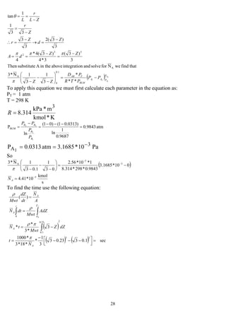 28
( ) 2
1
21
**
*
3
1
3
1N*3
thatfindweNforsolveandnintegratioabovein theAsubstituteThen
3
)3(
3*4
)3(4*
4
3
)3(2
3
3
33
1
1
tan
1.0
0
A
A
22
2
A
A
P
PAA
BLM
TAB
PP
PTR
PD
ZZ
ZZ
dA
Z
d
Z
r
Z
r
ZL
r
L
−=⎟⎟
⎠
⎞
⎜⎜
⎝
⎛
−
−
−
−
=
−
==
−
=→
−
=∴
−
=
−
==
π
πππ
θ
To apply this equation we must first calculate each parameter in the equation as:
PT = 1 atm
T = 298 K
K*kmol
m*kPa
314.8
3
=R
atm0.9843
9687.0
1
ln
)0313.01()01(
ln
P
1
2
22
BLM =
−−−
=
−
=
B
B
BB
P
P
PP
Pa10*1685.3atm0.0313P 3
A1
−
==
So
( )
s
kmol
10*41.4
010*1685.3
9843.0*298*314.8
1*10*56.2
03
1
1.03
1N*3
5
3
5
A
−
−
−
=
−=⎟⎟
⎠
⎞
⎜⎜
⎝
⎛
−
−
−
AN
π
To find the time use the following equation:
( )
( ) ( ) sec1.0323.03
3
1
*
*18*3
*1000
3
*3
*
*
)(
33
223.0
1.0
0 0
=
⎥⎦
⎤
⎢⎣
⎡ −−−
−
=
−=
=
=
∫
∫∫
A
A
Z
Z
t
A
A
N
t
dZZ
Mwt
tN
AdZ
Mwt
dtN
A
N
dt
dZ
Mwt
f
π
πρ
ρ
ρ
 