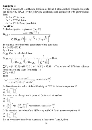 29
Example 7:
Normal butanol (A) is diffusing through air (B) at 1 atm absolute pressure. Estimate
the diffusivity (DAB) for the following conditions and compare it with experimental
data:
A- For 0o
C & 1atm.
B- For 26o
C & 1atm.
C- For 0o
C & 2 atm (absolute).
Solution:
A- Fuller equation is given as (Eq. 50)
( ) )()(
)(00143.0
D
2
3
1
3
1
2
1
75.1
AB
⎟
⎟
⎠
⎞
⎜
⎜
⎝
⎛
∑+∑
=
BAABT vvMP
T
So we have to estimate the parameters of the equations:
T = 0+273=273 K
PT = 1 atm
ABM Can be calculated from:
67.41
29
1
74
1
2
11
2
=
⎟
⎠
⎞
⎜
⎝
⎛
+
=
⎟
⎠
⎞
⎜
⎝
⎛+⎟
⎠
⎞
⎜
⎝
⎛
=
BA
AB
MwtMwt
M
∑ =++= 81.92)11.6*1()31.2*10()9.15*4(AV (The values of diffusion volumes
for each atom are taken from table (1).
∑ = 7.19BV
Then
( ) s
cm
90.07773763
)7.19()81.92(67.41*1
)273(*00143.0
D
2
2
3
1
3
1
2
1
75.1
AB =
⎟
⎠
⎞⎜
⎝
⎛ +
=
B- To estimate the value of the diffusivity at 26o
C & 1atm use equation 52
1
2
75.1
2
1
2
1
⎟⎟
⎠
⎞
⎜⎜
⎝
⎛
⎟⎟
⎠
⎞
⎜⎜
⎝
⎛
=
P
P
T
T
D
D
But there is no change in the pressure (both are 1 atm) then:
75.1
2
1
2
1
⎟⎟
⎠
⎞
⎜⎜
⎝
⎛
=
T
T
D
D
s
cm
90.0911530690.07773763*
2730
27326
D*
21.75
1
75.1
1
2
2 =⎟
⎠
⎞
⎜
⎝
⎛
+
+
=⎟⎟
⎠
⎞
⎜⎜
⎝
⎛
=
T
T
D
C-To estimate the value of the diffusivity at 0o
C & 2atm also use equation 52
1
2
75.1
2
1
2
1
⎟⎟
⎠
⎞
⎜⎜
⎝
⎛
⎟⎟
⎠
⎞
⎜⎜
⎝
⎛
=
P
P
T
T
D
D
But as we can see that the temperature is the same of part A, then:
 