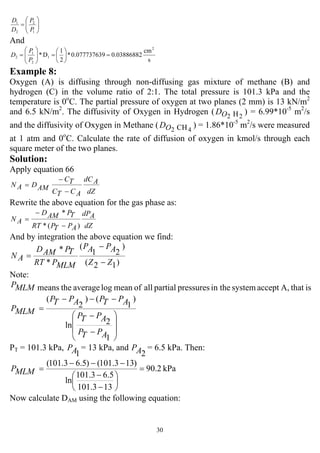 30
1
2
2
1
⎟⎟
⎠
⎞
⎜⎜
⎝
⎛
=
P
P
D
D
And
s
cm
0.0388688290.07773763*
2
1
D*
2
1
2
1
2 =⎟
⎠
⎞
⎜
⎝
⎛
=⎟⎟
⎠
⎞
⎜⎜
⎝
⎛
=
P
P
D
Example 8:
Oxygen (A) is diffusing through non-diffusing gas mixture of methane (B) and
hydrogen (C) in the volume ratio of 2:1. The total pressure is 101.3 kPa and the
temperature is 0o
C. The partial pressure of oxygen at two planes (2 mm) is 13 kN/m2
and 6.5 kN/m2
. The diffusivity of Oxygen in Hydrogen ( 22 HOD ) = 6.99*10-5
m2
/s
and the diffusivity of Oxygen in Methane ( 42 CHOD ) = 1.86*10-5
m2
/s were measured
at 1 atm and 0o
C. Calculate the rate of diffusion of oxygen in kmol/s through each
square meter of the two planes.
Solution:
Apply equation 66
dZ
AdC
ACTC
TC
AMDAN
−
−
=
Rewrite the above equation for the gas phase as:
dZ
AdP
APTPRT
TPAMD
AN
)(*
*
−
−
=
And by integration the above equation we find:
)12(
)
21
(
*
*
ZZ
APAP
MLMPRT
TPAMD
AN
−
−
=
Note:
isthatA,acceptsystemin thepressurespartialallofmeanlogaveragethemeansMLMP
⎟
⎟
⎠
⎞
⎜
⎜
⎝
⎛
−
−
−−−
=
1
2ln
)
1
()
2
(
APTP
APTP
APTPAPTP
MLMP
PT = 101.3 kPa,
1AP = 13 kPa, and
2AP = 6.5 kPa. Then:
kPa2.90
133.101
5.63.101
ln
)133.101()5.63.101(
=
⎟
⎠
⎞
⎜
⎝
⎛
−
−
−−−
=MLMP
Now calculate DAM using the following equation:
 