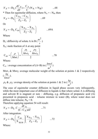 32
...68)N(N)(D- BAL ++=
C
C
dZ
dC
N AA
A
* Then for equimolar diffusion, where NA = - NB, then
...69
ZZ
CC
D-
12
AA
L
12
⎟
⎟
⎠
⎞
⎜
⎜
⎝
⎛
−
−
=AN
Or
...69A
ZZ
XX
C.D-
12
AA
avL
12
⎟
⎟
⎠
⎞
⎜
⎜
⎝
⎛
−
−
=AN
Where
DL: diffusivity of solute A in B (
s
m2
)
XA: mole fraction of A at any point
...70
2Mwt
C 2
2
1
1
av
⎟⎟
⎠
⎞
⎜⎜
⎝
⎛
+
=⎟
⎠
⎞
⎜
⎝
⎛
=
MwtMwt
ρρ
ρ
Where:
Cav : average concentration of (A+B) in (
3
m
kmol
)
Mwt1 & Mwt2: average molecular weight of the solution at points 1 & 2 respectively
(
kmol
kg
).
1ρ & 2ρ : average density of the solution at points 1 & 2 in (
3
m
kg
).
The case of equimolar counter diffusion in liquid phase occurs very infrequently,
while the most important case of diffusion in liquids is that where solute A is diffusing
and solvent B is stagnant or non – diffusing, e.g. diffusion of propanoic acid (A)
presented in propanoic acid – toluene mixture in water (B), where water does not
diffuse into toluene, NB = 0.
Therefore applying equation 54 will result:
...71
)C-(C
C
C.D-
A
A
L
dZ
d
N A =
After integration:
...72
ZZ
XX
X
C
D-
12
AAav
L
12
BLM
⎟
⎟
⎠
⎞
⎜
⎜
⎝
⎛
−
−
⎟
⎟
⎠
⎞
⎜
⎜
⎝
⎛
=AN
Where:
 