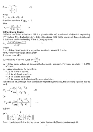 33
...73
X
X
ln
XX
X
1
2
12
B
B
BB
BLM
⎟
⎟
⎠
⎞
⎜
⎜
⎝
⎛
−
=
Note:
1XXXX 2211 BABA =+=+
For dilute solutions BLMX ≈ 1.0
Then
...74
ZZ
CC
D-
12
AA
L
12
⎟⎟
⎠
⎞
⎜⎜
⎝
⎛
−
−
=AN
Diffusivities in Liquids
Diffusion coefficient in liquids at 293 K is given in table 10.7 in volume 1 of chemical engineering
BY Coulson, J.M.; Richardson, J.F., fifth edition (page 506). In the absence of data, estimation of
diffusivities can be made using Wilke & Chang equation:
75
T)(10*7.4
D 6.0
B
2/1-8
AB
A
BB Mwt
υµ
φ
=
Where:
DAB = diffusivity of solute A in very dilute solution in solvent B, (cm2
/s)
MwtB = molecular weight of solvent B.
T = temperature (K).
µB = viscosity of solvent B, (cP or
.scm
gm
)
υA = Solute molar volume at its normal boiling point ( cm3
/mol). For water as solute = 0.0756
m3
/kmol
φB = Association factor for the solvent.
= 2.6 for Water as solvent.
= 1.9 for Methanol as solvent.
= 1.5 for Ethanol as solvent.
= 1.0 for unassociated solvents as Benzene, ethyl ether.
For diffusion of A through multi-component stagnant layer mixture, the following equation may be
used:
...76
12
12`
⎟⎟
⎟
⎟
⎠
⎞
⎜⎜
⎜
⎜
⎝
⎛
−
−
−
=
ZZ
A
C
A
C
RM
C
T
C
D
A
N
Or
...77
12
12`
⎟⎟
⎟
⎟
⎠
⎞
⎜⎜
⎜
⎜
⎝
⎛
−
−
−
=
ZZ
A
X
A
X
RM
X
avC
D
A
N
Where:
⎟
⎟
⎠
⎞
⎜
⎜
⎝
⎛
⎟⎟
⎠
⎞
⎜⎜
⎝
⎛ ′
+⎟⎟
⎠
⎞
⎜⎜
⎝
⎛ ′
+⎟⎟
⎠
⎞
⎜⎜
⎝
⎛ ′
=
AD
D
AC
C
AB
B
D
X
D
X
D
X
D
1`
XRM = remaining mole fraction log mean. (Mole fraction of all components except A).
 