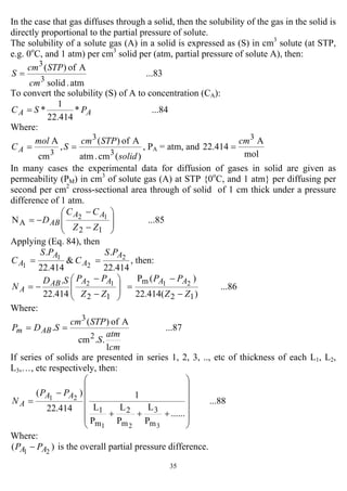 35
In the case that gas diffuses through a solid, then the solubility of the gas in the solid is
directly proportional to the partial pressure of solute.
The solubility of a solute gas (A) in a solid is expressed as (S) in cm3
solute (at STP,
e.g. 0o
C, and 1 atm) per cm3
solid per (atm, partial pressure of solute A), then:
...83
atm.solid
Aof)(
3
3
cm
STPcm
S =
To convert the solubility (S) of A to concentration (CA):
...84*
414.22
1
* AA PSC =
Where:
3
cm
Amol
CA = ,
)(cm.atm
Aof)(
3
3
solid
STPcm
S = , PA = atm, and
mol
A
414.22
3
cm
=
In many cases the experimental data for diffusion of gases in solid are given as
permeability (PM) in cm3
of solute gas (A) at STP {0o
C, and 1 atm} per diffusing per
second per cm2
cross-sectional area through of solid of 1 cm thick under a pressure
difference of 1 atm.
...85N
12
A
12
⎟
⎟
⎠
⎞
⎜
⎜
⎝
⎛
−
−
−=
ZZ
CC
D
AA
AB
Applying (Eq. 84), then
414.22
.
&
414.22
. 2
2
1
1
A
A
A
A
PS
C
PS
C == , then:
...86
)(414.22
)(P
414.22
.
12
m
12
2112
ZZ
PP
ZZ
PPSD
N
AAAAAB
A
−
−
=⎟
⎟
⎠
⎞
⎜
⎜
⎝
⎛
−
−
−=
Where:
...87
1
..cm
Aof)(
.
2
3
cm
atm
S
STPcm
SDP ABm ==
If series of solids are presented in series 1, 2, 3, .., etc of thickness of each L1, L2,
L3,…, etc respectively, then:
...88
......
P
L
P
L
P
L
1
414.22
)(
321
21
m
3
m
2
m
1
⎟
⎟
⎟
⎟
⎟
⎠
⎞
⎜
⎜
⎜
⎜
⎜
⎝
⎛
+++
−
=
AA
A
PP
N
Where:
)( 21 AA PP − is the overall partial pressure difference.
 