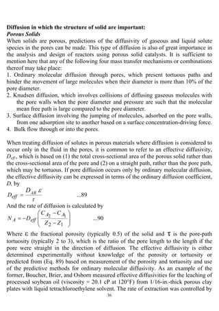 36
Diffusion in which the structure of solid are important:
Porous Solids
When solids are porous, predictions of the diffusivity of gaseous and liquid solute
species in the pores can be made. This type of diffusion is also of great importance in
the analysis and design of reactors using porous solid catalysts. It is sufficient to
mention here that any of the following four mass transfer mechanisms or combinations
thereof may take place:
1. Ordinary molecular diffusion through pores, which present tortuous paths and
hinder the movement of large molecules when their diameter is more than 10% of the
pore diameter.
2. Knudsen diffusion, which involves collisions of diffusing gaseous molecules with
the pore walls when the pore diameter and pressure are such that the molecular
mean free path is large compared to the pore diameter.
3. Surface diffusion involving the jumping of molecules, adsorbed on the pore walls,
from one adsorption site to another based on a surface concentration-driving force.
4. Bulk flow through or into the pores.
When treating diffusion of solutes in porous materials where diffusion is considered to
occur only in the fluid in the pores, it is common to refer to an effective diffusivity,
Deff., which is based on (1) the total cross-sectional area of the porous solid rather than
the cross-sectional area of the pore and (2) on a straight path, rather than the pore path,
which may be tortuous. If pore diffusion occurs only by ordinary molecular diffusion,
the effective diffusivity can be expressed in terms of the ordinary diffusion coefficient,
D, by
...89
τ
εABD
effD =
And the rate of diffusion is calculated by
...90
12
12
⎟
⎟
⎠
⎞
⎜
⎜
⎝
⎛
−
−
−=
ZZ
CC
DN
AA
effA
Where ε the fractional porosity (typically 0.5) of the solid and τ is the pore-path
tortuosity (typically 2 to 3), which is the ratio of the pore length to the length if the
pore were straight in the direction of diffusion. The effective diffusivity is either
determined experimentally without knowledge of the porosity or tortuosity or
predicted from (Eq. 89) based on measurement of the porosity and tortuosity and use
of the predictive methods for ordinary molecular diffusivity. As an example of the
former, Boucher, Brier, and Osborn measured effective diffusivities for the leaching of
processed soybean oil (viscosity = 20.1 cP at 120°F) from 1/16-in.-thick porous clay
plates with liquid tetrachloroethylene solvent. The rate of extraction was controlled by
 