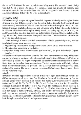 37
the rate of diffusion of the soybean oil from the clay plates. The measured value of Deff
was 1.0 X 10-6 cm2
/s. As might be expected from the effects of porosity and
tortuosity, the effective value is about one order of magnitude less than the expected
ordinary molecular diffusivity, D, of oil in the solvent.
Crystalline Solids
Diffusion through nonporous crystalline solids depends markedly on the crystal lattice
structure and the diffusing entity. For the cubic lattice (simple, body-centered, and
face-centered), the diffusivity is the same in all directions (isotropic). In the six other
lattice structures (including hexagonal and tetragonal), the diffusivity can be different
in different directions (anisotropic). Many metals, including Ag, AI, Au, Cu, Ni, Pb,
and Pt, crystallize into the face-centered cubic lattice structure. Others, including Be,
Mg, Ti, and Zn, form anisotropic hexagonal structures. The mechanisms of diffusion
in crystalline solids include:
1- Direct exchange of lattice position by two atoms or ions, probably by a ring rotation
involving three or more atoms or ions
2- Migration by small solutes through inter-lattice spaces called interstitial sites
3- Migration to a vacant site in the lattice
4-Migration along lattice imperfections (dislocations), or grain boundaries (crystal
interfaces)
Diffusion coefficients associated with the first three mechanisms can vary widely and
are almost always at least one order of magnitude smaller than diffusion coefficients in
low-viscosity liquids. As might be expected, diffusion by the fourth mechanism can be
faster than by the other three mechanisms. Typical experimental diffusivity values,
taken mainly from Barrier, are given in Table 2. The diffusivities cover gaseous, ionic,
and metallic solutes. The values cover an enormous 26-fold range. Temperature effects
can be extremely large.
Metals
Important practical applications exist for diffusion of light gases through metals. To
diffuse through a metal, a gas must first dissolve in the metal. As discussed by Barrier,
all light gases do not dissolve in all metals. For example, hydrogen dissolves in such
metals as Cu, AI, Ti, Ta, Cr, W, Fe, Ni, Pt, and Pd, but not in Au, Zn, Sb, and Rh.
Nitrogen dissolves in Zr, but not in Cu, Ag, or Au. The noble gases do not dissolve in
any of the common metals. When H2, N2, and O2 dissolve in metals, they dissociate
and may react to form hydrides, nitrides, and oxides, respectively. More complex
molecules such as ammonia, carbon dioxide, carbon monoxide, and sulfur dioxide also
dissociate. The following example illustrates how pressurized hydrogen gas can slowly
leak through the wall of a small, thin pressure vessel.
 