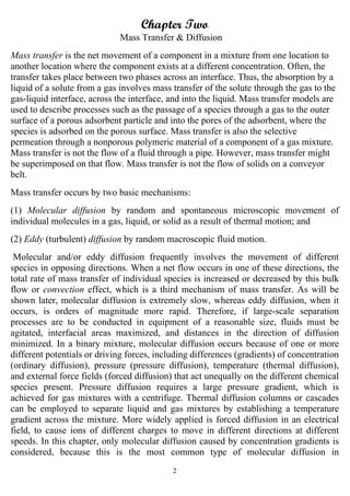 2
Chapter Two
Mass Transfer & Diffusion
Mass transfer is the net movement of a component in a mixture from one location to
another location where the component exists at a different concentration. Often, the
transfer takes place between two phases across an interface. Thus, the absorption by a
liquid of a solute from a gas involves mass transfer of the solute through the gas to the
gas-liquid interface, across the interface, and into the liquid. Mass transfer models are
used to describe processes such as the passage of a species through a gas to the outer
surface of a porous adsorbent particle and into the pores of the adsorbent, where the
species is adsorbed on the porous surface. Mass transfer is also the selective
permeation through a nonporous polymeric material of a component of a gas mixture.
Mass transfer is not the flow of a fluid through a pipe. However, mass transfer might
be superimposed on that flow. Mass transfer is not the flow of solids on a conveyor
belt.
Mass transfer occurs by two basic mechanisms:
(1) Molecular diffusion by random and spontaneous microscopic movement of
individual molecules in a gas, liquid, or solid as a result of thermal motion; and
(2) Eddy (turbulent) diffusion by random macroscopic fluid motion.
Molecular and/or eddy diffusion frequently involves the movement of different
species in opposing directions. When a net flow occurs in one of these directions, the
total rate of mass transfer of individual species is increased or decreased by this bulk
flow or convection effect, which is a third mechanism of mass transfer. As will be
shown later, molecular diffusion is extremely slow, whereas eddy diffusion, when it
occurs, is orders of magnitude more rapid. Therefore, if large-scale separation
processes are to be conducted in equipment of a reasonable size, fluids must be
agitated, interfacial areas maximized, and distances in the direction of diffusion
minimized. In a binary mixture, molecular diffusion occurs because of one or more
different potentials or driving forces, including differences (gradients) of concentration
(ordinary diffusion), pressure (pressure diffusion), temperature (thermal diffusion),
and external force fields (forced diffusion) that act unequally on the different chemical
species present. Pressure diffusion requires a large pressure gradient, which is
achieved for gas mixtures with a centrifuge. Thermal diffusion columns or cascades
can be employed to separate liquid and gas mixtures by establishing a temperature
gradient across the mixture. More widely applied is forced diffusion in an electrical
field, to cause ions of different charges to move in different directions at different
speeds. In this chapter, only molecular diffusion caused by concentration gradients is
considered, because this is the most common type of molecular diffusion in
 
