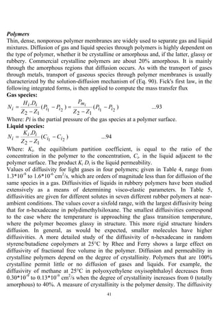 41
Polymers
Thin, dense, nonporous polymer membranes are widely used to separate gas and liquid
mixtures. Diffusion of gas and liquid species through polymers is highly dependent on
the type of polymer, whether it be crystalline or amorphous and, if the latter, glassy or
rubbery. Commercial crystalline polymers are about 20% amorphous. It is mainly
through the amorphous regions that diffusion occurs. As with the transport of gases
through metals, transport of gaseous species through polymer membranes is usually
characterized by the solution-diffusion mechanism of (Eq. 90). Fick's first law, in the
following integrated forms, is then applied to compute the mass transfer flux
Gas species:
...93)()(
.
2121
1212
ii
m
ii
ii
i PP
ZZ
P
PP
ZZ
DH
N i
−
−
=−
−
=
Where: Pi is the partial pressure of the gas species at a polymer surface.
Liquid species:
...94)(
.
21
12
ii
ii
i CC
ZZ
DK
N −
−
=
Where: Ki, the equilibrium partition coefficient, is equal to the ratio of the
concentration in the polymer to the concentration, Ci, in the liquid adjacent to the
polymer surface. The product Ki Di is the liquid permeability.
Values of diffusivity for light gases in four polymers; given in Table 4, range from
1.3*10-9
to 1.6*10-6
cm2
/s, which are orders of magnitude less than for diffusion of the
same species in a gas. Diffusivities of liquids in rubbery polymers have been studied
extensively as a means of determining visco-elastic parameters. In Table 5,
diffusivities are given for different solutes in seven different rubber polymers at near-
ambient conditions. The values cover a sixfold range, with the largest diffusivity being
that for n-hexadecane in polydimethylsiloxane. The smallest diffusivities correspond
to the case where the temperature is approaching the glass transition temperature,
where the polymer becomes glassy in structure. This more rigid structure hinders
diffusion. In general, as would be expected, smaller molecules have higher
diffusivities. A more detailed study of the diffusivity of n-hexadecane in random
styrene/butadiene copolymers at 25°C by Rhee and Ferry shows a large effect on
diffusivity of fractional free volume in the polymer. Diffusion and permeability in
crystalline polymers depend on the degree of crystallinity. Polymers that are 100%
crystalline permit little or no diffusion of gases and liquids. For example, the
diffusivity of methane at 25°C in polyoxyethylene oxyisophthaloyl decreases from
0.30*10-9
to 0.13*10-9
cm2
/s when the degree of crystallinity increases from 0 (totally
amorphous) to 40%. A measure of crystallinity is the polymer density. The diffusivity
 