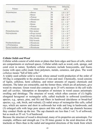 43
Cellular Solids and Wood
Cellular solids consist of solid struts or plates that form edges and faces of cells, which
are compartments or enclosed spaces. Cellular solids such as wood, cork, sponge, and
coral exist in nature. Synthetic cellular structures include honeycombs, and foams
(some with open cells) made from polymers, metals, ceramics, and glass. The word
cellulose means "full of little cells."
A widely used cellular solid is wood, whose annual world production of the order of
1012kg is comparable to the production of iron and steel. Chemically, wood consists
of lignin, cellulose, hemi cellulose, and minor amounts of organic chemicals and
elements. The latter are extractable, and the former three, which are all polymers, give
wood its structure. Green wood also contains up to 25 wt% moisture in the cell walls
and cell cavities. Adsorption or desorption of moisture in wood causes anisotropic
swelling and shrinkage. The structure of wood, which often consists of (1) highly
elongated hexagonal or rectangular cells, called tracheids in softwood (coniferous
species, e.g., spruce, pine, and fir) and fibers in hardwood (deciduous or broad-leaf
species, e.g., oak, birch, and walnut); (2) radial arrays of rectangular-like cells, called
rays, which are narrow and short in softwoods but wide and long in hardwoods; and
(3) enlarged cells with large pore spaces and thin walls, called sap channels because
they conduct fluids up the tree. The sap channels are less than 3 vol. % of softwood,
but as much as 55 vol. % of hardwood.
Because the structure of wood is directional, many of its properties are anisotropic. For
example, stiffness and strength are 2 to 20 times greater in the axial direction of the
tracheids or fibers than in the radial and tangential directions of the trunk from which
 