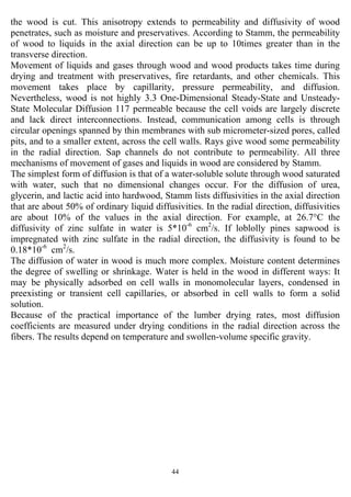 44
the wood is cut. This anisotropy extends to permeability and diffusivity of wood
penetrates, such as moisture and preservatives. According to Stamm, the permeability
of wood to liquids in the axial direction can be up to 10times greater than in the
transverse direction.
Movement of liquids and gases through wood and wood products takes time during
drying and treatment with preservatives, fire retardants, and other chemicals. This
movement takes place by capillarity, pressure permeability, and diffusion.
Nevertheless, wood is not highly 3.3 One-Dimensional Steady-State and Unsteady-
State Molecular Diffusion 117 permeable because the cell voids are largely discrete
and lack direct interconnections. Instead, communication among cells is through
circular openings spanned by thin membranes with sub micrometer-sized pores, called
pits, and to a smaller extent, across the cell walls. Rays give wood some permeability
in the radial direction. Sap channels do not contribute to permeability. All three
mechanisms of movement of gases and liquids in wood are considered by Stamm.
The simplest form of diffusion is that of a water-soluble solute through wood saturated
with water, such that no dimensional changes occur. For the diffusion of urea,
glycerin, and lactic acid into hardwood, Stamm lists diffusivities in the axial direction
that are about 50% of ordinary liquid diffusivities. In the radial direction, diffusivities
are about 10% of the values in the axial direction. For example, at 26.7°C the
diffusivity of zinc sulfate in water is 5*10-6
cm2
/s. If loblolly pines sapwood is
impregnated with zinc sulfate in the radial direction, the diffusivity is found to be
0.18*10-6
cm2
/s.
The diffusion of water in wood is much more complex. Moisture content determines
the degree of swelling or shrinkage. Water is held in the wood in different ways: It
may be physically adsorbed on cell walls in monomolecular layers, condensed in
preexisting or transient cell capillaries, or absorbed in cell walls to form a solid
solution.
Because of the practical importance of the lumber drying rates, most diffusion
coefficients are measured under drying conditions in the radial direction across the
fibers. The results depend on temperature and swollen-volume specific gravity.
 