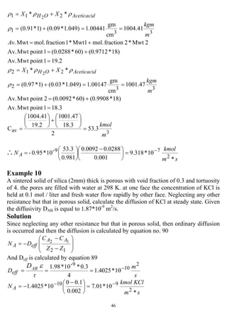 46
18.31pointMwtAv.
18)*(0.990860)*(0.00922pointMwtAv.
47.1001
cm
gm
00147.1)049.1*03.0()1*97.0(
**
19.21pointMwtAv.
18)*(0.971260)*(0.02881pointMwtAv.
2Mwt*2fractionmol.Mwt1*1fractionmol.Mwt.
41.1004
cm
gm
00441.1)049.1*09.0()1*91.0(
**
332
212
331
211
2
2
=
+=
==+=
+=
=
+=
+=
==+=
+=
m
kgm
XX
Av
m
kgm
XX
AceticacidOH
AceticacidOH
ρ
ρρρ
ρ
ρρρ
3av 3.53
2
3.18
47.1001
2.19
41.1004
C
m
kmol
=
⎟
⎠
⎞
⎜
⎝
⎛
+⎟
⎠
⎞
⎜
⎝
⎛
=
sm
kmol
N A
*
10*318.9
0.001
0.02880.0092
0.981
53.3
10*0.95-
2
79- −
=⎟
⎠
⎞
⎜
⎝
⎛ −
⎟
⎠
⎞
⎜
⎝
⎛
=∴
Example 10
A sintered solid of silica (2mm) thick is porous with void fraction of 0.3 and tortuosity
of 4. the pores are filled with water at 298 K. at one face the concentration of KCl is
held at 0.1 mol / liter and fresh water flow rapidly by other face. Neglecting any other
resistance but that in porous solid, calculate the diffusion of KCl at steady state. Given
the diffusivity DAB is equal to 1.87*10-9
m2
/s.
Solution
Since neglecting any other resistance but that in porous solid, then ordinary diffusion
is occurred and then the diffusion is calculated by equation no. 90
⎟
⎟
⎠
⎞
⎜
⎜
⎝
⎛
−
−
−=
12
12
ZZ
CC
DN
AA
effA
And Deff is calculated by equation 89
s
m
D ABD
eff
2
10
9-
10*4025.1
4
3.0*10*1.98 −
===
τ
ε
sm
KClkmol
N A
*
10*01.7
002.0
1.00
10*4025.1
2
910 −−
=⎟
⎠
⎞
⎜
⎝
⎛ −
−=
 