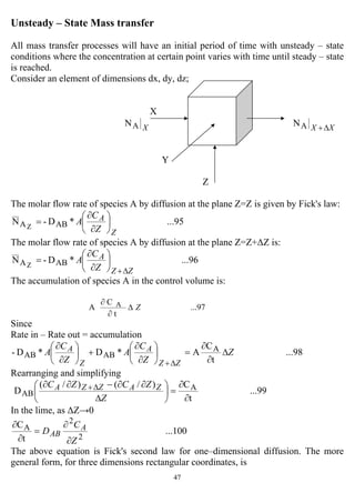 47
Unsteady – State Mass transfer
All mass transfer processes will have an initial period of time with unsteady – state
conditions where the concentration at certain point varies with time until steady – state
is reached.
Consider an element of dimensions dx, dy, dz;
X
XAN AN XX ∆+
Y
Z
The molar flow rate of species A by diffusion at the plane Z=Z is given by Fick's law:
...95*D-N ABAZ
Z
A
Z
C
A ⎟
⎠
⎞
⎜
⎝
⎛
∂
∂
=
The molar flow rate of species A by diffusion at the plane Z=Z+∆Z is:
...96*D-N ABAZ
ZZ
A
Z
C
A
∆+
⎟
⎠
⎞
⎜
⎝
⎛
∂
∂
=
The accumulation of species A in the control volume is:
...97
t
C
A A Z∆
∂
∂
Since
Rate in – Rate out = accumulation
...98
t
C
A*D*D- A
ABAB Z
Z
C
A
Z
C
A
ZZ
A
Z
A ∆
∂
∂
=⎟
⎠
⎞
⎜
⎝
⎛
∂
∂
+⎟
⎠
⎞
⎜
⎝
⎛
∂
∂
∆+
Rearranging and simplifying
...99
t
C)/()/(
D A
AB
∂
∂
=⎟
⎠
⎞
⎜
⎝
⎛
∆
∂∂−∂∂ ∆+
Z
ZCZC ZAZZA
In the lime, as ∆Z→0
...100
t
C
2
2
A
Z
C
D A
AB
∂
∂
=
∂
∂
The above equation is Fick's second law for one–dimensional diffusion. The more
general form, for three dimensions rectangular coordinates, is
 