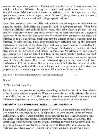 3
commercial separation processes. Furthermore, emphasis is on binary systems, for
which molecular diffusion theory is simple and applications are relatively
straightforward. Multi-component molecular diffusion, which is important in many
applications, is much more complex than diffusion in binary systems, and is a more
appropriate topic for advanced study using a specialized text.
Molecular diffusion occurs in solids and in fluids that are stagnant or in laminar or
turbulent motion. Eddy diffusion occurs in fluids in turbulent motion. When both
molecular diffusion and eddy diffusion occur, they take place in parallel and are
additive. Furthermore, they take place because of the same concentration difference
(gradient). When mass transfer occurs under turbulent flow conditions, but across an
interface or to a solid surface, conditions may be laminar or nearly stagnant near the
interface or solid surface. Thus, even though eddy diffusion may be the dominant
mechanism in the bulk of the fluid, the overall rate of mass transfer is controlled by
molecular diffusion because the eddy diffusion mechanism is damped or even
eliminated as the interface or solid surface is approached. Mass transfer of one or more
species results in a total net rate of bulk flow or flux in one direction relative to a fixed
plane or stationary coordinate system. When a net flux occurs, it carries all species
present. Thus, the molar flux of an individual species is the sum of all three
mechanisms. If Ni is the molar flux of species i with mole fraction Xi, and N is the
total molar flux, with both fluxes in moles per unit time per unit area in a direction
perpendicular to a stationary plane across which mass transfer occurs, then
...1ioffluxdiffusioneddyioffluxdiffusionmolecularXi.NNi ++=
Where:
Xi.N is the bulk-flow flux.
Each term in (1) is positive or negative depending on the direction of the flux relative
to the direction selected as positive. When the molecular and eddy diffusion fluxes are
in one direction and N is in the opposite direction, even though a concentration
difference or gradient of i exists, the net mass transfer flux, Ni, of i can be zero.
STEADY-STATE ORDINARY MOLECULAR DIFFUSION
Suppose a cylindrical glass vessel is partly filled with water containing a soluble red
dye. Clear water is carefully added on top so that the dyed solution on the bottom is
undisturbed. At first, a sharp boundary exists between the two layers, but after a time
the upper layer becomes colored, while the layer below becomes less colored. The
upper layer is more colored near the original interface between the two layers and less
colored in the region near the top of the upper layer. During this color change, the
motion of each dye molecule is random, undergoing collisions mainly with water
 