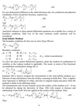 48
...101
t
C
2
2
2
2
2
2
A
⎟
⎟
⎠
⎞
⎜
⎜
⎝
⎛
∂
∂
+
∂
∂
+
∂
∂
=
∂
∂
z
C
y
C
x
C
D AAA
AB
For one-dimensional diffusion in the redial direction only, for cylindrical and spherical
coordinates, Fick's second law becomes, respectively,
...102
t
CA
⎟
⎠
⎞
⎜
⎝
⎛
∂
∂
∂
∂
=
∂
∂
r
C
r
rr
D AAB
And
...103
t
C 2
2
A
⎟
⎠
⎞
⎜
⎝
⎛
∂
∂
∂
∂
=
∂
∂
r
C
r
rr
D AAB
Analytical solutions to these partial differential equations are available for a variety of
boundary conditions. Only two of the most common useful solutions will be
considered.
Semi-infinite Medium
The boundary conditions for this case to solve (Equ.100) are:
2
2
A
t
C
Z
C
D A
AB
∂
∂
=
∂
∂
Boundary conditions:
At t = 0 0< Z < ∞ CA = CA0
t > 0 Z =0 CA = CAi (CAi : initial concentration)
t > 0 Z = ∞ CA = CA0
To solve the above partial differential equation, either the method of combination of
variables or the Laplace method is applicable. The result, in terms of the fractional
accomplished concentration change (θ), is
...104
20
0
⎟
⎟
⎠
⎞
⎜
⎜
⎝
⎛
=
−
−
=
tD
Z
erfc
CC
CC
ABAA
AA
s
θ
Equation 104 is used to compute the concentration in the semi-infinite medium, as a
function of time and distance from the surface, assuming no bulk flow. Thus, it applies
most rigorously to diffusion in solids, and also to stagnant liquid and gases when the
medium is dilute in the diffusing solute.
The instantaneous rate of mass transfer across the surface of the medium at Z = 0 can
be obtained by taking the derivative of (Equ. 104) with respect to distance and
substituting it into Fick's first law applied at the surface of the medium. Then
...105
4
exp
0
2
0
0
==
⎟
⎟
⎠
⎞
⎜
⎜
⎝
⎛
−⎟
⎟
⎠
⎞
⎜
⎜
⎝
⎛ −
=⎟
⎠
⎞
⎜
⎝
⎛
∂
∂
−=
Z
ABAB
AA
AB
Z
A
ABA
tD
Z
tD
CC
AD
Z
C
ADn s
π
Thus
 