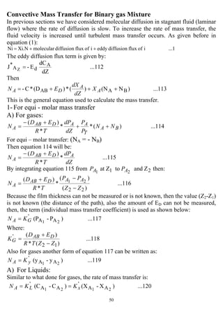 50
Convective Mass Transfer for Binary gas Mixture
In previous sections we have considered molecular diffusion in stagnant fluid (laminar
flow) where the rate of diffusion is slow. To increase the rate of mass transfer, the
fluid velocity is increased until turbulent mass transfer occurs. As given before in
equation (1):
...1ioffluxdiffusioneddyioffluxdiffusionmolecularXi.NNi ++=
The eddy diffusion flux term is given by:
...112
dZ
dC
E-J A
dA
*
Z =
Then
...113)N(N)(*)(D*C- BAAB +++= A
A
DA X
dZ
dX
EN
This is the general equation used to calculate the mass transfer.
1- For equi - molar mass transfer
A) For gases:
...114)(**
*
)(
BA
T
AADAB
A NN
P
P
dZ
dP
TR
ED
N ++
+−
=
For equi – molar transfer: (NA = - NB)
Then equation 114 will be:
...115*
*
)(
dZ
dP
TR
ED
N ADAB
A
+−
=
By integrating equation 115 from 21 Zandtoat Z 21 AA PP then:
...116
)(
)(
*
*
)(
22
21
ZZ
PP
TR
ED
N
AADAB
A
−
−+
=
Because the film thickness can not be measured or is not known, then the value (Z2-Z1)
is not known (the distance of the path), also the amount of ED can not be measured,
then, the term (individual mass transfer coefficient) is used as shown below:
...117)P-(P 21 AA
'
GA KN =
Where:
...118
)(*
)(
12
'
ZZTR
ED
K DAB
G
−
+
=
Also for gases another form of equation 117 can be written as:
...119)y-(y 21 AA
'
yA KN =
A) For Liquids:
Similar to what done for gases, the rate of mass transfer is:
...120)X-(X)C-(C 2121 AA
'
AA
'
xLA KKN ==
 