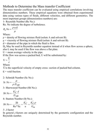 52
Methods to Determine the Mass transfer Coefficient
The mass transfer coefficient can be evaluated using empirical correlations involving
dimensionless numbers. These empirical equations were obtained from experimental
data using various types of fluids, different velocities, and different geometrics. The
most important groups (dimensionless numbers) are:
1- Reynolds Number (Re No.):
Re. No indicate the degree of turbulence.
µ
ρ du
=NoRe
Where:
ρ = density of flowing mixture fluid (solute A and solvent B).
µ = viscosity of flowing mixture fluid (solute A and solvent B).
d = diameter of the pipe in which the fluid is flow.
Dp May be used in Reynolds number equation instead of d when flow across a sphere,
also L may be used if the flow was above a flat plate.
U = mean average velocity in the pipe.
If the flow was across a packed bed, U will be substituted by:
ε
U
U =
Where
Uis the superficial velocity of empty cross- section of packed bed column.
ε = void fraction.
2- Schmidt Number (Sc No.):
ABD
NoSc
ρ
µ
=
3- Sherwoood Number (Sh No.):
AB
C
D
dK
NoSh
'
=
4- Stanton Number (St No.):
m
CC
G
K
u
KSh
NoSh
ρ''
Sc*Re
===
5- J-factor
In general j-factors are uniquely determined by the geometric configuration and the
Reynolds number.
 