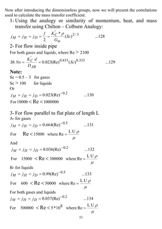 53
Now after introducing the dimensionless groups, now we will present the correlations
used to calculate the mass transfer coefficient.
1- Using the analogy or similarity of momentum, heat, and mass
transfer using Chilton – Colburn Analogy:
...128)(
*
2
3/2
'
Sc
G
Kf
jjj
m
C
DHM
ρ
====
2- For flow inside pipe
For both gases and liquids, where Re > 2100
...129)((Re)023.0 333.0833.0
'
Sc
D
dK
NoSh
AB
C ==
Note:
Sc = 0.5 – 3 for gases
Sc > 100 for liquids
Or
100000010000For
...130(Re)023.0
Re
2.0
<<
−
=== DHM jjj
3- For flow parallel to flat plate of length L
A- for gases
µ
ρUL
Rewhere15000For
...131(Re)664.0
Re
5.0
=
===
<
−
DHM jjj
And
µ
ρUL
Rewhere30000015000For
...132(Re)036.0
Re
2.0
=
===
<<
−
DHM jjj
B- for liquids
µ
ρUL
Rewhere50000600For
...133(Re)99.0
Re
5.0
=
===
<<
−
DHM jjj
For both gases and liquids
µ
ρUL
Rewhere810*5500000For
...134(Re)037.0
Re
2.0
=
===
<<
−
DHM jjj
 
