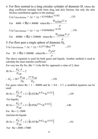 54
4- For flow normal to a long circular cylinder of diameter D, where the
drag coefficient includes both form drag and skin friction, but only the skin
friction contribution applies to the analogy:
µ
ρ
µ
ρ
UcylindD
Rewhere25000040000For
...136(Re)0266.0)(
UcylindD
Rewhere400004000For
...135(Re)193.0)(
Re
Re
195.0
friction
382.0
friction
=
===
=
===
<<
<<
−
−
DHskinM
DHskinM
jjj
jjj
5- For flow past a single sphere of diameter Dp
µ
ρupD
jjj DHskinM
=
===
<<
−
Rewhere10000020For
...137(Re)*37.0)(
Re
4.0
friction
The above equation is used for both gases and liquids. Another method is used to
calculate the mass transfer coefficient.
For very low Re No. (Re < 1) the Sh No. approach a value of 2, then:
...138
*2
*
2
'
'
p
AB
P
AB
C
AB
C
D
D
D
D
ShK
D
dK
NoSh
==∴
==
For gases where Re = 1 – 48000 and Sc = 0.6 – 2.7, a modified equation can be
used:
( ) ...139*Re552.02 333.053.0
'
Sc
D
dK
NoSh
AB
C +==
For liquids:
( )
( )
17000-2000ReFor
...141*Re347.02
liquidsforalsoAnd
2000-2ReFor
...140*Re95.02
333.062.0
'
333.05.0
'
=
+==
=
+==
Sc
D
dK
NoSh
Sc
D
dK
NoSh
AB
C
AB
C
 