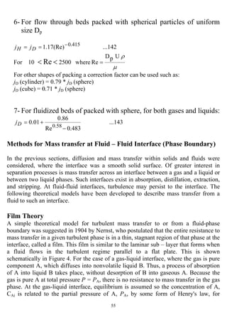 55
6- For flow through beds packed with spherical particles of uniform
size Dp
µ
ρUpD
Rewhere250010For
...142(Re)17.1
Re
415.0
=
==
<<
−
DH jj
For other shapes of packing a correction factor can be used such as:
jD (cylinder) = 0.79 * jD (sphere)
jD (cube) = 0.71 * jD (sphere)
7- For fluidized beds of packed with sphere, for both gases and liquids:
...143
483.0Re
86.0
01.0
58.0
−
+=Dj
Methods for Mass transfer at Fluid – Fluid Interface (Phase Boundary)
In the previous sections, diffusion and mass transfer within solids and fluids were
considered, where the interface was a smooth solid surface. Of greater interest in
separation processes is mass transfer across an interface between a gas and a liquid or
between two liquid phases. Such interfaces exist in absorption, distillation, extraction,
and stripping. At fluid-fluid interfaces, turbulence may persist to the interface. The
following theoretical models have been developed to describe mass transfer from a
fluid to such an interface.
Film Theory
A simple theoretical model for turbulent mass transfer to or from a fluid-phase
boundary was suggested in 1904 by Nernst, who postulated that the entire resistance to
mass transfer in a given turbulent phase is in a thin, stagnant region of that phase at the
interface, called a film. This film is similar to the laminar sub – layer that forms when
a fluid flows in the turbulent regime parallel to a flat plate. This is shown
schematically in Figure 4. For the case of a gas-liquid interface, where the gas is pure
component A, which diffuses into nonvolatile liquid B. Thus, a process of absorption
of A into liquid B takes place, without desorption of B into gaseous A. Because the
gas is pure A at total pressure P = PA, there is no resistance to mass transfer in the gas
phase. At the gas-liquid interface, equilibrium is assumed so the concentration of A,
CAi is related to the partial pressure of A, PA, by some form of Henry's law, for
 