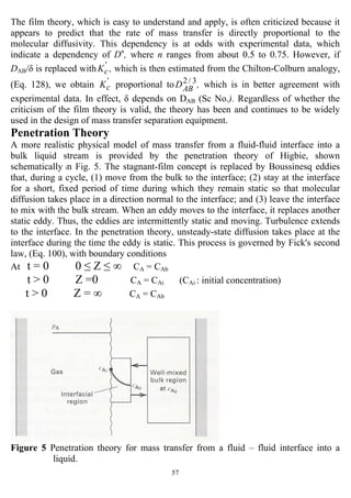 57
The film theory, which is easy to understand and apply, is often criticized because it
appears to predict that the rate of mass transfer is directly proportional to the
molecular diffusivity. This dependency is at odds with experimental data, which
indicate a dependency of Dn
, where n ranges from about 0.5 to 0.75. However, if
DAB/δ is replaced with '
cK , which is then estimated from the Chilton-Colburn analogy,
(Eq. 128), we obtain '
cK proportional to 3/2
ABD , which is in better agreement with
experimental data. In effect, δ depends on DAB (Sc No.). Regardless of whether the
criticism of the film theory is valid, the theory has been and continues to be widely
used in the design of mass transfer separation equipment.
Penetration Theory
A more realistic physical model of mass transfer from a fluid-fluid interface into a
bulk liquid stream is provided by the penetration theory of Higbie, shown
schematically in Fig. 5. The stagnant-film concept is replaced by Boussinesq eddies
that, during a cycle, (1) move from the bulk to the interface; (2) stay at the interface
for a short, fixed period of time during which they remain static so that molecular
diffusion takes place in a direction normal to the interface; and (3) leave the interface
to mix with the bulk stream. When an eddy moves to the interface, it replaces another
static eddy. Thus, the eddies are intermittently static and moving. Turbulence extends
to the interface. In the penetration theory, unsteady-state diffusion takes place at the
interface during the time the eddy is static. This process is governed by Fick's second
law, (Eq. 100), with boundary conditions
At t = 0 0 ≤ Z ≤ ∞ CA = CAb
t > 0 Z =0 CA = CAi (CAi : initial concentration)
t > 0 Z = ∞ CA = CAb
Figure 5 Penetration theory for mass transfer from a fluid – fluid interface into a
liquid.
 