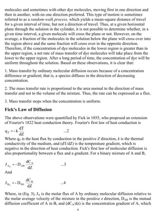 4
molecules and sometimes with other dye molecules, moving first in one direction and
then in another, with no one direction preferred. This type of motion is sometimes
referred to as a random-walk process, which yields a mean-square distance of travel
for a given interval of time, but not a direction of travel. Thus, at a given horizontal
plane through the solution in the cylinder, it is not possible to determine whether, in a
given time interval, a given molecule will cross the plane or not. However, on the
average, a fraction of the molecules in the solution below the plane will cross over into
the region above and the same fraction will cross over in the opposite direction.
Therefore, if the concentration of dye molecules in the lower region is greater than in
the upper region, a net rate of mass transfer of dye molecules will take place from the
lower to the upper region. After a long period of time, the concentration of dye will be
uniform throughout the solution. Based on these observations, it is clear that:
1. Mass transfer by ordinary molecular diffusion occurs because of a concentration
difference or gradient; that is, a species diffuses in the direction of decreasing
concentration.
2. The mass transfer rate is proportional to the area normal to the direction of mass
transfer and not to the volume of the mixture. Thus, the rate can be expressed as a flux.
3. Mass transfer stops when the concentration is uniform.
Fick's Law of Diffusion
The above observations were quantified by Fick in 1855, who proposed an extension
of Fourier's 1822 heat conduction theory. Fourier's first law of heat conduction is
...2
dZ
dT
k-qZ =
Where qZ is the heat flux by conduction in the positive Z direction, k is the thermal
conductivity of the medium, and (dT/dZ) is the temperature gradient, which is
negative in the direction of heat conduction. Fick's first law of molecular diffusion is
also proportionality between a flux and a gradient. For a binary mixture of A and B,
...3
dZ
dC
D-J A
ABAZ
=
And
...4
dZ
dC
D-J B
BABZ
=
Where, in (Eq. 3), JA is the molar flux of A by ordinary molecular diffusion relative to
the molar average velocity of the mixture in the positive z direction, DAB is the mutual
diffusion coefficient of A in B, and (dCA/dz) is the concentration gradient of A, which
 