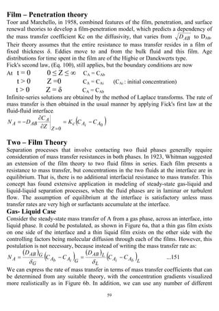 59
Film – Penetration theory
Toor and Marchello, in 1958, combined features of the film, penetration, and surface
renewal theories to develop a film-penetration model, which predicts a dependency of
the mass transfer coefficient Kc on the diffusivity, that varies from ABD to DAB.
Their theory assumes that the entire resistance to mass transfer resides in a film of
fixed thickness δ. Eddies move to and from the bulk fluid and this film. Age
distributions for time spent in the film are of the Higbie or Danckwerts type.
Fick's second law, (Eq. 100), still applies, but the boundary conditions are now
At t = 0 0 ≤ Z ≤ ∞ CA = CAb
t > 0 Z =0 CA = CAi (CAi : initial concentration)
t > 0 Z = δ CA = CAb
Infinite-series solutions are obtained by the method of Laplace transforms. The rate of
mass transfer is then obtained in the usual manner by applying Fick's first law at the
fluid-fluid interface.
( )0
0
AAc
Z
A
ABA CCK
Z
C
DN i
−=
∂
∂
−=
=
Two – Film Theory
Separation processes that involve contacting two fluid phases generally require
consideration of mass transfer resistances in both phases. In 1923, Whitman suggested
an extension of the film theory to two fluid films in series. Each film presents a
resistance to mass transfer, but concentrations in the two fluids at the interface are in
equilibrium. That is, there is no additional interfacial resistance to mass transfer. This
concept has found extensive application in modeling of steady-state gas-liquid and
liquid-liquid separation processes, when the fluid phases are in laminar or turbulent
flow. The assumption of equilibrium at the interface is satisfactory unless mass
transfer rates are very high or surfactants accumulate at the interface.
Gas- Liquid Case
Consider the steady-state mass transfer of A from a gas phase, across an interface, into
liquid phase. It could be postulated, as shown in Figure 6a, that a thin gas film exists
on one side of the interface and a thin liquid film exists on the other side with the
controlling factors being molecular diffusion through each of the films. However, this
postulation is not necessary, because instead of writing the mass transfer rate as:
( )
( ) ( )
( ) ...151
LAA
L
LAB
GAA
G
GAB
A biib
CC
D
CC
D
N −=−=
δδ
We can express the rate of mass transfer in terms of mass transfer coefficients that can
be determined from any suitable theory, with the concentration gradients visualized
more realistically as in Figure 6b. In addition, we can use any number of different
 