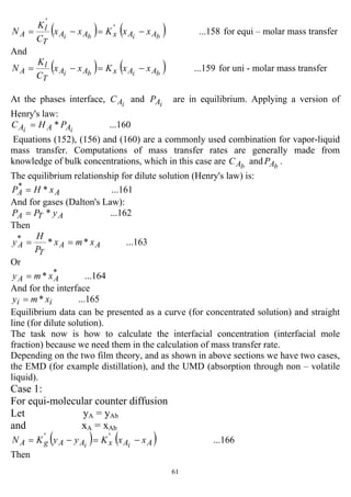 61
( ) ( ) ...158'
'
bibi AAxAA
T
l
A xxKxx
C
K
N −=−= for equi – molar mass transfer
And
( ) ( ) ...159bibi AAxAA
T
l
A xxKxx
C
K
N −=−= for uni - molar mass transfer
At the phases interface, iAC and iAP are in equilibrium. Applying a version of
Henry's law:
...160* ii AAA PHC =
Equations (152), (156) and (160) are a commonly used combination for vapor-liquid
mass transfer. Computations of mass transfer rates are generally made from
knowledge of bulk concentrations, which in this case are bAC and bAP .
The equilibrium relationship for dilute solution (Henry's law) is:
...161**
AA xHP =
And for gases (Dalton's Law):
...162* ATA yPP =
Then
...163***
AA
T
A xmx
P
H
y ==
Or
...164* *
AA xmy =
And for the interface
...165* ii xmy =
Equilibrium data can be presented as a curve (for concentrated solution) and straight
line (for dilute solution).
The task now is how to calculate the interfacial concentration (interfacial mole
fraction) because we need them in the calculation of mass transfer rate.
Depending on the two film theory, and as shown in above sections we have two cases,
the EMD (for example distillation), and the UMD (absorption through non – volatile
liquid).
Case 1:
For equi-molecular counter diffusion
Let yA = yAb
and xA = xAb
( ) ( ) ...166''
AAxAAgA xxKyyKN ii
−=−=
Then
 