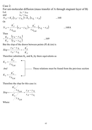 63
Case 2:
For uni-molecular diffusion (mass transfer of A through stagnant layer of B)
Let yA = yAb
and xA = xAb
( ) ( ) ...168AAxAAyA xxKyyKN ii
−=−=
Or
( ) ( ) ...168A
''
AA
A
x
AA
A
y
A xx
x
K
yy
y
K
N i
LMi
i
LMi
−=−=
Then
( )
( ) ...169
i
i
AA
AA
y
x
xx
yy
K
K
−
−
=−
But the slop of the drawn between points (P) & (m) is
'
'
y
x
AA
AA
K
K
xx
yy
Slop
i
i
−=
−
−
=
Therefore substitute Ky and Kx by there equivalents as
LMi
LMi
A
x
x
A
y
y
x
K
K
And
y
K
K
'
'
=
=
These relations must be found from the previous section
Therefore the slop for this case is:
i
i
LMi
LMi
AA
AA
A
y
A
x
xx
yy
y
K
x
K
Slop
−
−
=−=
'
'
Where
 
