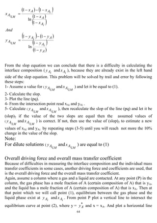 64
( ) ( )
( )
( )
( ) ( )
( )
( )A
A
AA
A
A
A
AA
A
y
y
yy
y
And
x
x
xx
x
i
i
LMi
i
i
LMi
−
−
−−−
=
−
−
−−−
=
1
1
ln
11
1
1
ln
11
From the slop equation we can conclude that there is a difficulty in calculating the
interface composition ( iAy and iAx ), because they are already exist in the left hand
side of the slop equation. This problem will be solved by trail and error by following
these steps:
1- Assume a value for (
LMiAy and
LMiAx ) and let it be equal to (1).
2- Calculate the slop.
3- Plot the line (pq).
4- From the intersection point read xAi and yAi .
5- Calculate (
LMiAy and
LMiAx ), then recalculate the slop of the line (pq) and let it be
(slop)2 if the value of the two slops are equal then the assumed values of
(
LMiAy and
LMiAx ) is correct. If not, then use the value of (slop)2 to estimate a new
values of xAi and yAi by repeating steps (3-5) until you will reach not more the 10%
change in the value of the slop.
Note:
For dilute solutions (
LMiAy and
LMiAx ) are equal to (1)
Overall driving force and overall mass transfer coefficient
Because of difficulties in measuring the interface composition and the individual mass
transfer coefficients in some cases, another driving force and coefficients are used, that
is the overall driving force and the overall mass transfer coefficient.
Again, assume a column where a gas and a liquid are contacted. At any point (P) in the
column, the gas phase has a mole fraction of A (certain composition of A) that is yA,
and the liquid has a mole fraction of A (certain composition of A) that is xA. Then at
that point which we will call point (1), equilibrium between the gas phase and the
liquid phase exist at iAy and iAx . From point P plot a vertical line to intersect the
equilibrium curve at point (2), where y = *
Ay and x = xA. And plot a horizontal line
 