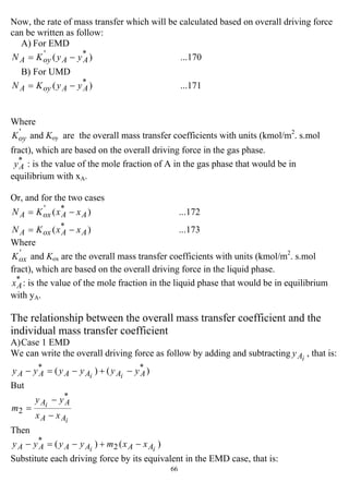 66
Now, the rate of mass transfer which will be calculated based on overall driving force
can be written as follow:
A) For EMD
...170)( *'
AAoyA yyKN −=
B) For UMD
...171)( *
AAoyA yyKN −=
Where
'
oyK and Koy are the overall mass transfer coefficients with units (kmol/m2
. s.mol
fract), which are based on the overall driving force in the gas phase.
*
Ay : is the value of the mole fraction of A in the gas phase that would be in
equilibrium with xA.
Or, and for the two cases
...173)(
...172)(
*
*'
AAoxA
AAoxA
xxKN
xxKN
−=
−=
Where
'
oxK and Kox are the overall mass transfer coefficients with units (kmol/m2
. s.mol
fract), which are based on the overall driving force in the liquid phase.
*
Ax : is the value of the mole fraction in the liquid phase that would be in equilibrium
with yA.
The relationship between the overall mass transfer coefficient and the
individual mass transfer coefficient
A)Case 1 EMD
We can write the overall driving force as follow by adding and subtracting iAy , that is:
)()( **
AAAAAA yyyyyy ii
−+−=−
But
i
i
AA
AA
xx
yy
m
−
−
=
*
2
Then
)()( 2
*
ii AAAAAA xxmyyyy −+−=−
Substitute each driving force by its equivalent in the EMD case, that is:
 