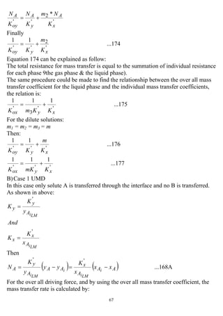 67
'
2
''
*
x
A
y
A
oy
A
K
Nm
K
N
K
N
+=
Finally
...174
11
'
2
''
xyoy K
m
KK
+=
Equation 174 can be explained as follow:
The total resistance for mass transfer is equal to the summation of individual resistance
for each phase 9the gas phase & the liquid phase).
The same procedure could be made to find the relationship between the over all mass
transfer coefficient for the liquid phase and the individual mass transfer coefficients,
the relation is:
...175
111
''
3
'
xyox KKmK
+=
For the dilute solutions:
m1 = m2 = m3 = m
Then:
...176
11
'''
xyoy K
m
KK
+=
...177
111
'''
xyox KmKK
+=
B)Case 1 UMD
In this case only solute A is transferred through the interface and no B is transferred.
As shown in above:
LMi
LMi
A
x
x
A
y
y
x
K
K
And
y
K
K
'
'
=
=
Then
( ) ( ) ...168A
''
AA
A
x
AA
A
y
A xx
x
K
yy
y
K
N i
LMi
i
LMi
−=−=
For the over all driving force, and by using the over all mass transfer coefficient, the
mass transfer rate is calculated by:
 