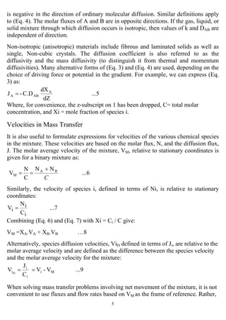 5
is negative in the direction of ordinary molecular diffusion. Similar definitions apply
to (Eq. 4). The molar fluxes of A and B are in opposite directions. If the gas, liquid, or
solid mixture through which diffusion occurs is isotropic, then values of k and DAB are
independent of direction.
Non-isotropic (anisotropic) materials include fibrous and laminated solids as well as
single, Non-cubic crystals. The diffusion coefficient is also referred to as the
diffusivity and the mass diffusivity (to distinguish it from thermal and momentum
diffusivities). Many alternative forms of (Eq. 3) and (Eq. 4) are used, depending on the
choice of driving force or potential in the gradient. For example, we can express (Eq.
3) as:
...5
dZ
dX
C.D-J A
ABA =
Where, for convenience, the z-subscript on 1 has been dropped, C= total molar
concentration, and Xi = mole fraction of species i.
Velocities in Mass Transfer
It is also useful to formulate expressions for velocities of the various chemical species
in the mixture. These velocities are based on the molar flux, N, and the diffusion flux,
J. The molar average velocity of the mixture, VM, relative to stationary coordinates is
given for a binary mixture as:
...6
NN
C
N
V BA
M
C
+
==
Similarly, the velocity of species i, defined in terms of Ni, is relative to stationary
coordinates:
...7
C
N
V
i
i
i =
Combining (Eq. 6) and (Eq. 7) with Xi = Ci / C give:
VM =XA.VA + XB.VB …8
Alternatively, species diffusion velocities, ViD defined in terms of Ji, are relative to the
molar average velocity and are defined as the difference between the species velocity
and the molar average velocity for the mixture:
...9V-V
C
J
V Mi
i
i
iD
==
When solving mass transfer problems involving net movement of the mixture, it is not
convenient to use fluxes and flow rates based on VM as the frame of reference. Rather,
 