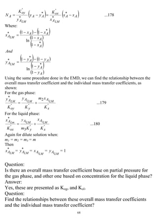 68
( ) ( ) ...178*
*
'
*
*
'
AA
A
ox
AA
A
oy
A xx
x
K
yy
y
K
N
LMLM
−=−=
Where:
( ) ( )
( )
( )
( ) ( )
( )
( )A
A
AA
A
A
A
AA
A
y
y
yy
y
And
x
x
xx
x
LM
LM
−
−
−−−
=
−
−
−−−
=
1
1
ln
11
1
1
ln
11
*
*
*
*
*
*
Using the same procedure done in the EMD, we can find the relationship between the
overall mass transfer coefficient and the individual mass transfer coefficients, as
shown:
For the gas phase:
...179
'
2
''
*
x
A
y
A
oy
A
K
xm
K
y
K
y LMiLMiLM
+=
For the liquid phase:
...180
''
3
'
*
x
A
y
y
ox
A
K
x
KmK
x LMiLMiALm
+=
Again for dilute solution when:
m1 = m2 = m3 = m
Then
*
LMAx = *
LMAy =
LMiAx =
LMiAy = 1
Question:
Is there an overall mass transfer coefficient base on partial pressure for
the gas phase, and other one based on concentration for the liquid phase?
Answer:
Yes, these are presented as Kog, and Kol.
Question:
Find the relationships between these overall mass transfer coefficients
and the individual mass transfer coefficient?
 