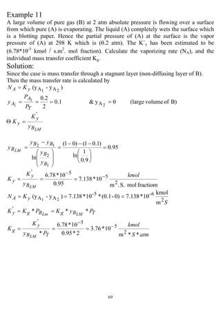 69
Example 11
A large volume of pure gas (B) at 2 atm absolute pressure is flowing over a surface
from which pure (A) is evaporating. The liquid (A) completely wets the surface which
is a blotting paper. Hence the partial pressure of (A) at the surface is the vapor
pressure of (A) at 298 K which is (0.2 atm). The K`y has been estimated to be
(6.78*10-5
kmol / s.m2
. mol fraction). Calculate the vaporizing rate (NA), and the
individual mass transfer coefficient Kg.
Solution:
Since the case is mass transfer through a stagnant layer (non-diffusing layer of B).
Then the mass transfer rate is calculated by
)y-(y 21 AAyA KN =
B)ofvolume(large0y&1.0
2
2.0
2
1
1 A ====
T
A
A
P
P
y
LMB
y
y
y
K
K
'
=Θ
95.0
9.0
1
ln
)1.01()01(
ln
1
2
12
=
⎟
⎠
⎞
⎜
⎝
⎛
−−−
=
⎟
⎟
⎠
⎞
⎜
⎜
⎝
⎛
−
=
B
B
BB
B
y
y
yy
y LM
fractiommolS..m
10*138.7
95.0
10*78.6
2
5
5'
kmol
y
K
K
LMB
y
y
−
−
===
m
kmol
10*7.1380)-(0.1*10*7.138)y-(y
2
6-5-
AA 21
S
KN yA ===
atmS
kmol
Py
K
K
PyKPKK
TB
y
g
TBgBgy
LM
LMLm
**m
10*76.3
2*95.0
10*78.6
*
***
2
5
5'
'
−
−
===
==
 