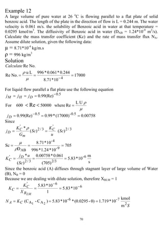 70
Example 12
A large volume of pure water at 26 o
C is flowing parallel to a flat plate of solid
benzoic acid. The length of the plate in the direction of flow is L = 0.244 m. The water
velocity is 0.061 m/s. the solubility of Benzoic acid in water at that temperature =
0.0295 kmol/m3
. The diffusivity of Benzoic acid in water (DAB = 1.24*10-9
m2
/s).
Calculate the mass transfer coefficient (Kc) and the rate of mass transfer flux NA.
Assume dilute solution, given the following data:
µ = 8.71*10-4
kg/m.s
ρ = 996 kg/m3
Solution
17000
10*71.8
244.0*061.0*996Lu
No.Re
No.Re
4
===
−µ
ρ
Calculate
For liquid flow parallel a flat plate use the following equation
µ
ρUL
Rewhere50000600For
(Re)99.0
Re
5.0
=
===
<<
−
DHM jjj
0.00758(17000)*0.99(Re)99.0 0.5-5.0
=== −
Dj
Since
s
m
10*5.83
(705)
0.061*0.00758
)(
*
705
10*1.24*996
10*8.71
D
Sc
)()(
*
6-
2/33/2
'
9-
4-
AB
3/2
'
3/2
'
===
===
==
Sc
uj
K
Sc
u
K
Sc
G
K
j
D
C
C
m
C
D
ρ
µ
ρ
Since the benzoic acid (A) diffuses through stagnant layer of large volume of Water
(B), NB = 0
Because we are dealing with dilute solution, therefore XBLM = 1
6
6'
10*83.5
1
10*83.5 −
−
===
LMB
C
C
X
K
K
m
kmol
10*1.7190)-(0.0295*10*5.83)C-(C
2
7-6-
AA 21
S
KN CA ===
 