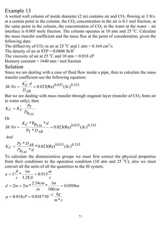 71
Example 13
A wetted wall column of inside diameter (2 in) contains air and CO2 flowing at 3 ft/s.
at a certain point in the column, the CO2 concentration in the air is 0.1 mol fraction, at
the same point in the column, the concentration of CO2 in the water at the water – air
interface is 0.005 mole fraction. The column operates at 10 atm and 25 o
C. Calculate
the mass transfer coefficient and the mass flux at the point of consideration, given the
following data:
The diffusivity of CO2 in air at 25 o
C and 1 atm = 0.164 cm2
/s
The density of air at STP = 0.0808 lb/ft3
The viscosity of air at 25 o
C and 10 atm = 0.018 cP
Hennery constant = 1640 atm / mol fraction
Solution
Since we are dealing with a case of fluid flow inside a pipe, then to calculate the mass
transfer coefficient use the following equation:
333.0833.0
'
)((Re)023.0 Sc
D
dK
NoSh
AB
C ==
But we are dealing with mass transfer through stagnant layer (transfer of CO2 from air
to water only), then
LMB
T
CC
P
P
KK '
=
Or
333.0833.0
333.0833.0
T
B
)((Re)023.0*
*
*
)((Re)023.0
*P
*P* LM
Sc
dP
DP
K
And
Sc
D
dK
NoSh
LMB
ABT
C
AB
C
=
==
To calculate the dimensionless groups we must first correct the physical properties
from their conditions to the operation condition (10 atm and 25 o
C), also we must
convert all the units of all the quantities to the SI system.
s
m
ft
m
s
ft
u 915.0
28.3
1
*3 ==
m
cm
m
in
cm
inind 0508.0
100
1
*
54.2
*22 ===
sm
kg
cP
*
10*018.0018.0 3−
==µ
 