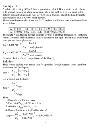 74
Example 14
A solute (A) is being diffused from a gas mixture of A & B in a wetted wall column
with a liquid flowing as a film downwards along the wall. At a certain point in the
column the gas bulk contains A of yA=0.38 (mole fraction) and at the liquid bulk the
concentration of A is xA= 0.1 mole fraction.
The column is operated at 1 atm and 25 o
C and the equilibrium data in such conditions
are as follow:
xA 0 0.05 0.1 0.15 0.2 0.25 0.3 0.35
yA 0 0.022 0.052 0.087 0.131 0.187 0.265 0.38
The solute A is diffusing through stagnant layer of B and then through non – diffusing
liquid. Given the individual mass transfer coefficient for equi – molar mass transfer for
both gas and liquid phases as:
fractionmolems
Akmol
K
fractionmolems
Akmol
K
x
y
**
10*967.1
**
10*465.1
2
3'
2
3'
−
−
=
=
Calculate the interfacial composition and the flux NA.
Solution
Since we are dealing with a mass transfer operation through stagnant layer, therefore
we can not use the slop as:
( )
( )'
'
i
i
AA
AA
y
x
xx
yy
K
K
slop
−
−
=−=
But we must use the form:
LMi
LMi
A
y
A
x
y
K
x
K
Slop
'
'
−=
Then:
1- Draw the equilibrium curve.
2- Plot point P (yA = 0.38, xA = 0.1).
3- Assume
LMiAy and
LMiAx =1.
4- Draw a line from point P with a slop of:
16-1.3426621
10*465.1
10*967.1
3
3
'
'
=
−
=−=
−
−
y
x
K
K
slop
 