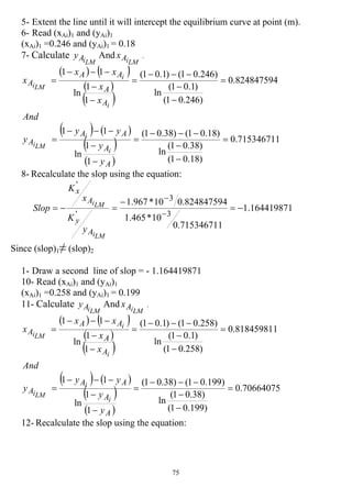 75
5- Extent the line until it will intercept the equilibrium curve at point (m).
6- Read (xAi)1 and (yAi)1
(xAi)1 =0.246 and (yAi)1 = 0.18
7- Calculate
LMiAy And
LMiAx .
( ) ( )
( )
( )
( ) ( )
( )
( )
715346711.0
)18.01(
)38.01(
ln
)18.01()38.01(
1
1
ln
11
824847594.0
)246.01(
)1.01(
ln
)246.01()1.01(
1
1
ln
11
=
−
−
−−−
=
−
−
−−−
=
=
−
−
−−−
=
−
−
−−−
=
A
A
AA
A
A
A
AA
A
y
y
yy
y
And
x
x
xx
x
i
i
LMi
i
i
LMi
8- Recalculate the slop using the equation:
164419871.1
715346711.0
10*465.1
824847594.010*967.1
3
3
'
'
−=
−
=−=
−
−
LMi
LMi
A
y
A
x
y
K
x
K
Slop
Since (slop)1≠ (slop)2
1- Draw a second line of slop = - 1.164419871
10- Read (xAi)1 and (yAi)1
(xAi)1 =0.258 and (yAi)1 = 0.199
11- Calculate
LMiAy And
LMiAx .
( ) ( )
( )
( )
( ) ( )
( )
( )
70664075.0
)199.01(
)38.01(
ln
)199.01()38.01(
1
1
ln
11
818459811.0
)258.01(
)1.01(
ln
)258.01()1.01(
1
1
ln
11
=
−
−
−−−
=
−
−
−−−
=
=
−
−
−−−
=
−
−
−−−
=
A
A
AA
A
A
A
AA
A
y
y
yy
y
And
x
x
xx
x
i
i
LMi
i
i
LMi
12- Recalculate the slop using the equation:
 