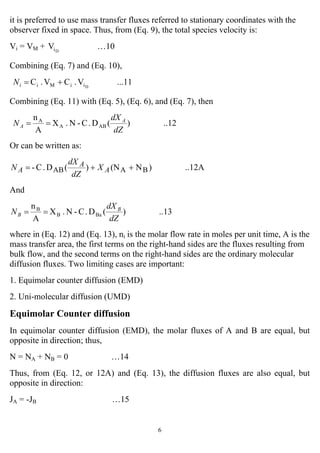 6
it is preferred to use mass transfer fluxes referred to stationary coordinates with the
observer fixed in space. Thus, from (Eq. 9), the total species velocity is:
Vi = VM + DiV …10
Combining (Eq. 7) and (Eq. 10),
...11V.CV.C DiiMi +=iN
Combining (Eq. 11) with (Eq. 5), (Eq. 6), and (Eq. 7), then
..12)(D.C-N.X
A
n
ABA
A
dZ
dX
N A
A ==
Or can be written as:
..12A)N(N)(D.C- BAAB ++= A
A
A X
dZ
dX
N
And
..13)(D.C-N.X
A
n
BaB
B
dZ
dX
N B
B ==
where in (Eq. 12) and (Eq. 13), ni is the molar flow rate in moles per unit time, A is the
mass transfer area, the first terms on the right-hand sides are the fluxes resulting from
bulk flow, and the second terms on the right-hand sides are the ordinary molecular
diffusion fluxes. Two limiting cases are important:
1. Equimolar counter diffusion (EMD)
2. Uni-molecular diffusion (UMD)
Equimolar Counter diffusion
In equimolar counter diffusion (EMD), the molar fluxes of A and B are equal, but
opposite in direction; thus,
N = NA + NB = 0 …14
Thus, from (Eq. 12, or 12A) and (Eq. 13), the diffusion fluxes are also equal, but
opposite in direction:
JA = -JB …15
 