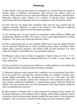 80
Summary
1. Mass transfer is the net movement of a component in a mixture from one region to
another region of different concentration, often between two phases across an
interface. Mass transfer occurs by molecular diffusion, eddy diffusion, and bulk flow.
Molecular diffusion occurs because of a number of driving forces, including
concentration (the most important), pressure, temperature, and external force fields.
2. Fick's first law for steady-state conditions states that the mass transfer flux by
ordinary molecular diffusion is equal to the product of the diffusion coefficient
(diffusivity) and the negative of the concentration gradient.
3. Two limiting cases of mass transfer are equimolar counter diffusion (EMD) and
unimolecular diffusion (UMD). The former is also a good approximation for dilute
conditions. The latter must include the bulk-flow effect.
4. When experimental data are not available, diffusivities in gas and liquid mixtures
can be estimated. Diffusivities in solids, including porous solids, crystalline solids,
metals, glass, ceramics, polymers, and cellular solids are best measured. For some
solids-for example, wood-diffusivity is an anisotropic property.
5. Diffusivity values vary by orders of magnitude. Typical values are 0.10, 1 * 10-5
,
and 1* 10-9
cm2
/s for ordinary molecular diffusion of a solute in a gas, liquid, and
solid, respectively.
6. Fick's second law for unsteady-state diffusion is readily applied to semi-infinite and
finite stagnant media, including certain anisotropic materials.
7. Molecular diffusion under laminar-flow conditions can be determined from Fick's
first and second laws, provided that velocity profiles are available. Common cases
include falling liquid-film flow, boundary-layer flow on a flat plate, and fully
developed flow in a straight, circular tube. Results are often expressed in terms of a
mass transfer coefficient embedded in a dimensionless group called the Sherwood
number. The mass transfer flux is given by the product of the mass transfer coefficient
and a concentration-driving force.
8. Mass transfer in turbulent flow is often predicted by analogy to heat transfer. Of
particular importance, is the Chilton-Colburn analogy, which utilizes empirical j-factor
correlations and the dimensionless Stanton number for mass transfer. Semi-theoretical
analogies, such as extensions of the Reynolds analogy, are also sometimes useful.
 