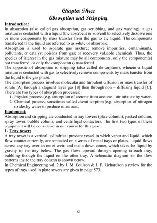 82
Chapter Three
Absorption and Stripping
Introduction:
In absorption (also called gas absorption, gas scrubbing, and gas washing), a gas
mixture is contacted with a liquid (the absorbent or solvent) to selectively dissolve one
or more components by mass transfer from the gas to the liquid. The components
transferred to the liquid are referred to as solute or absorbate.
Absorption is used to separate gas mixture; remove impurities, contaminants,
pollutants, or catalyst poisons from gas; or recovery valuable chemicals. Thus, the
species of interest in the gas mixture may be all components, only the component(s)
not transferred, or only the component(s) transferred.
The opposite of absorption is stripping (also called de-sorption), wherein a liquid
mixture is contacted with gas to selectively remove components by mass transfer from
the liquid to the gas phase.
The absorption process involves molecular and turbulent diffusion or mass transfer of
solute [A] through a stagnant layer gas [B] then through non – diffusing liquid [C].
There are two types of absorption processes:
1- Physical process (e.g. absorption of acetone from acetone – air mixture by water.
2- Chemical process, sometimes called chemi-sorption (e.g. absorption of nitrogen
oxides by water to produce nitric acid.
Equipment:
Absorption and stripping are conducted in tray towers (plate column), packed column,
spray tower, bubble column, and centrifugal contactors. The first two types of these
equipment will be considered in our course for this year.
1- Tray tower:
A tray tower is a vertical, cylindrical pressure vessel in which vapor and liquid, which
flow counter currently, are contacted on a series of metal trays or plates. Liquid flows
across any tray over an outlet weir, and into a down comer, which takes the liquid by
gravity to the tray below. The gas flows upward through opening in each tray,
bubbling through the liquid on the other tray. A schematic diagram for the flow
patterns inside the tray column is shown below.
In Chemical Engineering vol. 2 by J. M. Coulson & J. F. Richardson a review for the
types of trays used in plate towers are given in page 573.
 