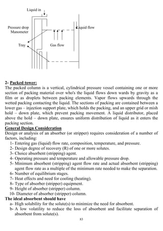 83
Liquid in
Pressure drop Liquid flow
Manometer
Tray Gas flow
2- Packed tower:
The packed column is a vertical, cylindrical pressure vessel containing one or more
section of packing material over who's the liquid flows down wards by gravity as a
film or as droplets between packing elements. Vapor flows upwards through the
wetted packing contacting the liquid. The sections of packing are contained between a
lower gas – injection support plate, which holds the packing, and an upper grid or mish
hold – down plate, which prevent packing movement. A liquid distributor, placed
above the hold – down plate, ensures uniform distribution of liquid as it enters the
packing section.
General Design Consideration
Design or analysis of an absorber (or stripper) requires consideration of a number of
factors, including:
1- Entering gas (liquid) flow rate, composition, temperature, and pressure.
2- Design degree of recovery (R) of one or more solutes.
3- Choice absorbent (stripping) agent.
4- Operating pressure and temperature and allowable pressure drop.
5- Minimum absorbent (stripping) agent flow rate and actual absorbent (stripping)
agent flow rate as a multiple of the minimum rate needed to make the separation.
6- Number of equilibrium stages.
7- Heat effects and need for cooling (heating).
8- Type of absorber (stripper) equipment.
9- Height of absorber (stripper) column.
10- Diameter of absorber (stripper) column.
The ideal absorbent should have
a- High solubility for the solute(s) to minimize the need for absorbent.
b- A low volatility to reduce the loss of absorbent and facilitate separation of
absorbent from solute(s).
 