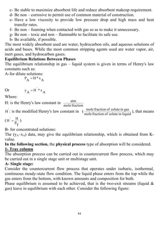 84
c- Be stable to maximize absorbent life and reduce absorbent makeup requirement.
d- Be non – corrosive to permit use of common material of construction.
e- Have a low viscosity to provide low pressure drop and high mass and heat
transfer rates.
f- Be non – foaming when contacted with gas so as to make it unnecessary.
g- Be non – toxic and non – flammable to facilitate its safe use.
h- Be available, if possible.
The most widely absorbent used are water, hydrocarbon oils, and aqueous solutions of
acids and bases. While the most common stripping agents used are water vapor, air,
inert gases, and hydrocarbon gases.
Equilibrium Relations Between Phases
The equilibrium relationship in gas – liquid system is given in terms of Henry's law
constants such as:
A-for dilute solutions:
A
x*H
A
P =
Or A
x*`H
A
y =
Where:
H: is the Henry's law constant in
fractionmole
atm
`H : is the modified Henry's law constant in (
liquidinsoluteoffractionmole
gasinsoluteoffractionmole
), that means
(
T
P
H`H = )
B- for concentrated solutions:
The (yA–xA) data, may give the equilibrium relationship, which is obtained from K-
value.
In the following section, the physical process type of absorption will be considered.
1- Tray column
The absorption process can be carried out in countercurrent flow process, which may
be carried out in a single stage unit or multistage unit.
A- Single stage:
Consider the countercurrent flow process that operates under isobaric, isothermal,
continuous steady-state flow condition. The liquid phase enters from the top while the
gas enters from the bottom, with known amounts and composition for both.
Phase equilibrium is assumed to be achieved, that is the two-exit streams (liquid &
gas) leave in equilibrium with each other. Consider the following figure:
 