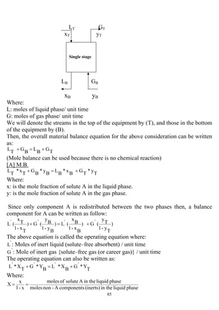 85
LT GT
xT yT
LB GB
xB yB
Where:
L: moles of liquid phase/ unit time
G: moles of gas phase/ unit time
We will denote the streams in the top of the equipment by (T), and those in the bottom
of the equipment by (B).
Then, the overall material balance equation for the above consideration can be written
as:
T
G
B
L
B
G
T
L +=+
(Mole balance can be used because there is no chemical reaction)
[A] M.B.
T
y*
T
G
B
x*
B
L
B
y*
B
G
T
x*
T
L +=+
Where:
x: is the mole fraction of solute A in the liquid phase.
y: is the mole fraction of solute A in the gas phase.
Since only component A is redistributed between the two phases then, a balance
component for A can be written as follow:
)
T
y-1
T
y
(`G)
B
x-1
B
x
(`L)
B
y-1
B
y
(`G)
T
x-1
T
x
(`L +=+
The above equation is called the operating equation where:
`L : Moles of inert liquid (solute–free absorbent) / unit time
`G : Mole of inert gas {solute–free gas (or career gas)} / unit time
The operating equation can also be written as:
T
Y*`G
B
X*`L
B
Y*`G
T
X*`L +=+
Where:
phaseliquidin the(inerts)componentsA-nonmoles
phaseliquidin theAsoluteofmoles
x-1
x
X ==
Single stage
 