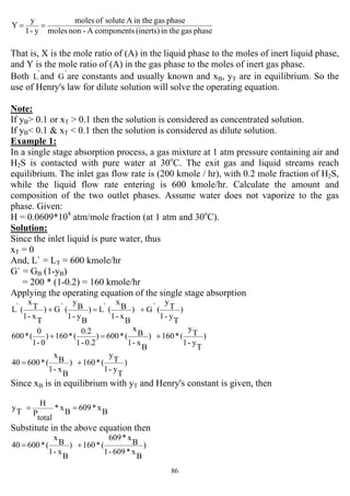 86
phasegasin the(inerts)componentsA-nonmoles
phasegasin theAsoluteofmoles
y-1
y
Y ==
That is, X is the mole ratio of (A) in the liquid phase to the moles of inert liquid phase,
and Y is the mole ratio of (A) in the gas phase to the moles of inert gas phase.
Both `L and `G are constants and usually known and xB, yT are in equilibrium. So the
use of Henry's law for dilute solution will solve the operating equation.
Note:
If yB> 0.1 or xT > 0.1 then the solution is considered as concentrated solution.
If yB< 0.1 & xT < 0.1 then the solution is considered as dilute solution.
Example 1:
In a single stage absorption process, a gas mixture at 1 atm pressure containing air and
H2S is contacted with pure water at 30o
C. The exit gas and liquid streams reach
equilibrium. The inlet gas flow rate is (200 kmole / hr), with 0.2 mole fraction of H2S,
while the liquid flow rate entering is 600 kmole/hr. Calculate the amount and
composition of the two outlet phases. Assume water does not vaporize to the gas
phase. Given:
H = 0.0609*104
atm/mole fraction (at 1 atm and 30o
C).
Solution:
Since the inlet liquid is pure water, thus
xT = 0
And, L` = LT = 600 kmole/hr
G` = GB (1-yB)
= 200 * (1-0.2) = 160 kmole/hr
Applying the operating equation of the single stage absorption
)
T
y-1
T
y
(`G)
B
x-1
B
x
(`L)
B
y-1
B
y
(`G)
T
x-1
T
x
(`L +=+
)
T
y-1
T
y
(*160)
B
x-1
B
x
(*600)
0.2-1
0.2
(*160)
0-1
0
(*600 +=+
)
T
y-1
T
y
(*160)
B
x-1
B
x
(*60040 +=
Since xB is in equilibrium with yT and Henry's constant is given, then
B
x*609
B
x*
total
P
H
T
y ==
Substitute in the above equation then
)
B
x*609-1
B
x*609
(*160)
B
x-1
B
x
(*60040 +=
 