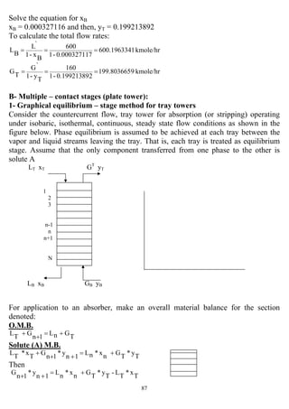 87
Solve the equation for xB
xB = 0.000327116 and then, yT = 0.199213892
To calculate the total flow rates:
kmole/hr1600.196334
70.00032711-1
600
B
x-1
`L
B
L ===
kmole/hr9199.803665
20.19921389-1
160
T
y-1
`G
T
G ===
B- Multiple – contact stages (plate tower):
1- Graphical equilibrium – stage method for tray towers
Consider the countercurrent flow, tray tower for absorption (or stripping) operating
under isobaric, isothermal, continuous, steady state flow conditions as shown in the
figure below. Phase equilibrium is assumed to be achieved at each tray between the
vapor and liquid streams leaving the tray. That is, each tray is treated as equilibrium
stage. Assume that the only component transferred from one phase to the other is
solute A
LT xT GT
yT
1
2
3
n-1
n
n+1
N
LB xB GB yB
For application to an absorber, make an overall material balance for the section
denoted:
O.M.B.
T
GnL
1n
G
T
L +=
+
+
Solute (A) M.B.
T
y*
T
Gnx*nL
1n
y*
1n
G
T
x*
T
L +=
++
+
Then
T
x*
T
L-
T
y*
T
Gnx*nL
1n
y*
1n
G +=
++
 