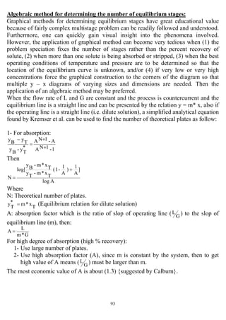 93
Algebraic method for determining the number of equilibrium stages:
Graphical methods for determining equilibrium stages have great educational value
because of fairly complex multistage problem can be readily followed and understood.
Furthermore, one can quickly gain visual insight into the phenomena involved.
However, the application of graphical method can become very tedious when (1) the
problem speciation fixes the number of stages rather than the percent recovery of
solute, (2) when more than one solute is being absorbed or stripped, (3) when the best
operating conditions of temperature and pressure are to be determined so that the
location of the equilibrium curve is unknown, and/or (4) if very low or very high
concentrations force the graphical construction to the corners of the diagram so that
multiple y – x diagrams of varying sizes and dimensions are needed. Then the
application of an algebraic method may be preferred.
When the flow rate of L and G are constant and the process is countercurrent and the
equilibrium line is a straight line and can be presented by the relation y = m* x, also if
the operating line is a straight line (i.e. dilute solution), a simplified analytical equation
found by Kremser et al. can be used to find the number of theoretical plates as follow:
1- For absorption:
1-1NA
A-1NA
*
T
y-
B
y
T
y
B
y
+
+
=
−
Then
Alog
]
A
1
)
A
1
-1(
T
x*m-
T
y
T
x*m-
B
y
log[
N
+
=
Where
N: Theoretical number of plates.
T
x*m*
T
y = (Equilibrium relation for dilute solution)
A: absorption factor which is the ratio of slop of operating line ( G
L ) to the slop of
equilibrium line (m), then:
G*m
L
A =
For high degree of absorption (high % recovery):
1- Use large number of plates.
2- Use high absorption factor (A), since m is constant by the system, then to get
high value of A means ( G
L ) must be larger than m.
The most economic value of A is about (1.3) {suggested by Calburn}.
 