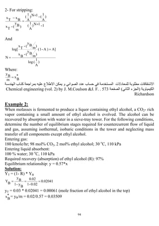 94
2- For stripping:
1-1N)
A
1
(
)
A
1
(-1N)
A
1
(
)
m
B
y
(-
T
x
B
x
T
x
+
+
=
−
And
)
A
1
(log
A])A-1(
)m
B
y
(-
B
x
)m
B
y
(-
T
x
log[
N
+
=
Where:
*
B
x
m
B
y
=
‫ﺔ‬‫اﻟﻬﻨﺪﺳ‬ ‫ﺎب‬‫آﺘ‬ ‫ﺑﻤﺮاﺟﻌﺔ‬ ‫ﻋﻠﻴﻪ‬ ‫اﻻﻃﻼع‬ ‫ﻳﻤﻜﻦ‬ ‫و‬ ‫اﻟﺼﻮاﻧﻲ‬ ‫ﻋﺪد‬ ‫ﺣﺴﺎب‬ ‫ﻓﻲ‬ ‫اﻟﻤﺴﺘﺨﺪﻣﺔ‬ ‫ﻟﻠﻤﻌﺎدﻻت‬ ‫ﻣﻄﻠﻮﺑﺔ‬ ‫اﻻﺷﺘﻘﺎﻗﺎت‬
‫اﻟﻜﻴﻤﻴﺎوﻳﺔ‬)‫اﻟﺜﺎﻧﻲ‬ ‫اﻟﺠﺰء‬(‫اﻟﺼﻔﺤﺔ‬573.Chemical engineering (vol. 2) by J. M.Coulson &J. F.
Richardson
Example 2:
When molasses is fermented to produce a liquor containing ethyl alcohol, a CO2- rich
vapor containing a small amount of ethyl alcohol is evolved. The alcohol can be
recovered by absorption with water in a sieve-tray tower. For the following conditions,
determine the number of equilibrium stages required for countercurrent flow of liquid
and gas, assuming isothermal, isobaric conditions in the tower and neglecting mass
transfer of all components except ethyl alcohol.
Entering gas:
180 kmole/hr; 98 mol% CO2, 2 mol% ethyl alcohol; 30 o
C, 110 kPa
Entering liquid absorbent:
100 % water; 30 o
C, 110 kPa
Required recovery (absorption) of ethyl alcohol (R): 97%
Equilibrium relationship: y = 0.57*x
Solution:
YT = (1- R) * YB
0.02041
0.02-1
0.02
B
y-1
B
y
B
Y ===
yT = 0.03 * 0.02041 = 0.00061 (mole fraction of ethyl alcohol in the top)
*
B
x = yB/m = 0.02/0.57 = 0.03509
 