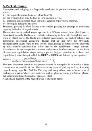 97
2- Packed column:
Absorption and stripping are frequently conducted in packed columns, particularly
when:
(1) the required column diameter is less than 2 ft.
(2) the pressure drop must be low, as for a vacuum service.
(3) corrosion consideration favor the use of ceramic or polymeric material.
(4) low liquid holdup is desirable.
Structured packing is often favored over random packing for revamps to overcome
capacity limitation of trayed towers.
The countercurrent packed towers operates in a different manner from plated towers.
In packed towers the fluids are in contact continuously in their path through the tower,
while in plated towers the fluids are contacted occasionally. So, packed columns are
continuous differential contacting devices that do not have the physically
distinguishable stages found in tray towers. Thus, packed columns are best analyzed
by mass transfer considerations rather than by the equilibrium – stage concept.
Nevertheless, in practice packed – towers performance is often analyzed on the basis
of equivalent equilibrium stages using a packed height equivalent to a theoretical
(equilibrium) plates (stage), called the HETP or HETS and defined by the equation:
tN
T
l
um stagesequilibriequivalentnumber of
ghtpacked hei
HETP ==
The most important reason to use packed towers in absorption is to provide a large
contact area as possible as can. There are many types of packing such as, Rasching
rings, Lessing rings, Bert Saddles, Pall ring, and many others, most of these types of
packing are made of cheep inert materials such as glass, ceramic, graphite or, plastic,
but some times it may be made of stainless –steal.
A schematic diagram of the packed tower is shown in below.
 