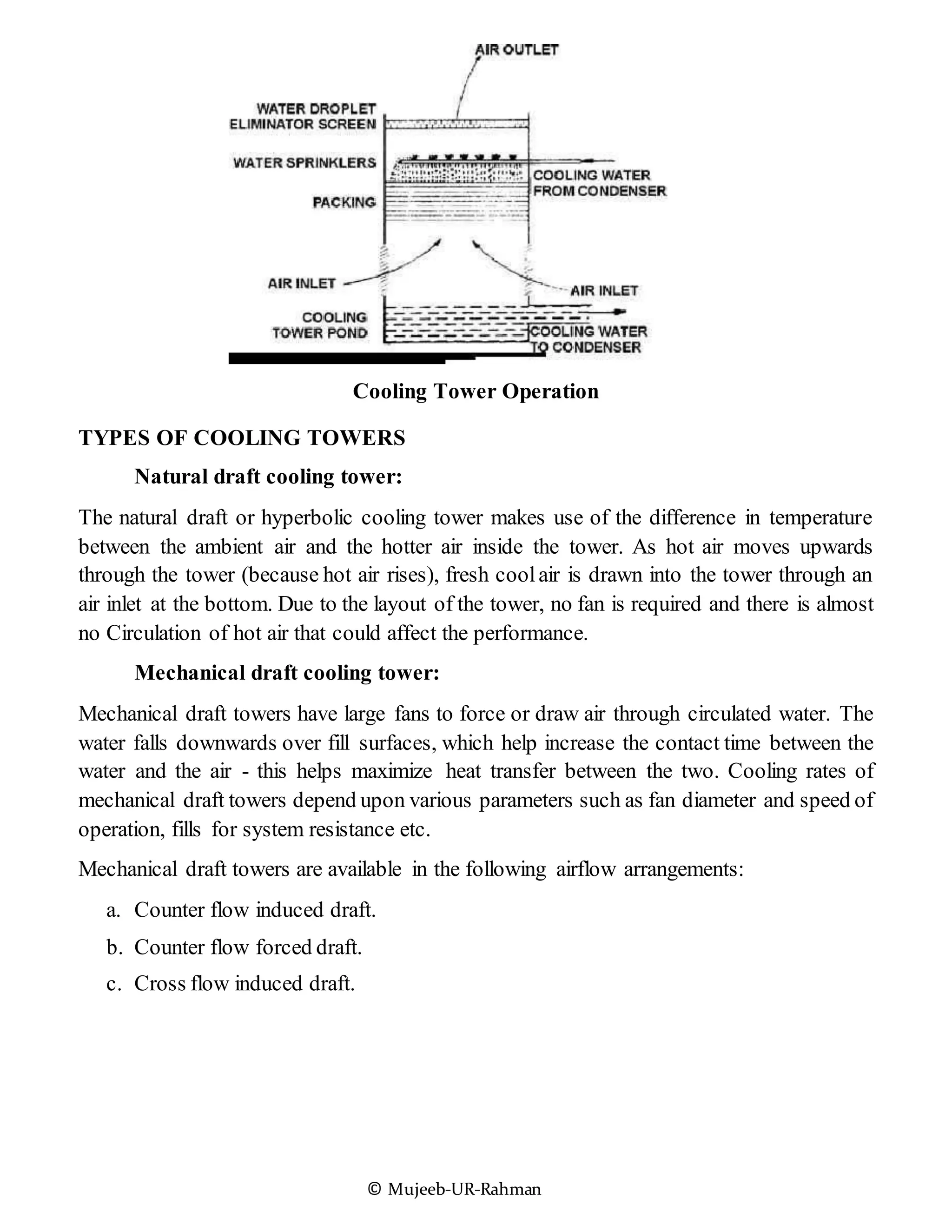 © Mujeeb-UR-Rahman
Cooling Tower Operation
TYPES OF COOLING TOWERS
Natural draft cooling tower:
The natural draft or hyperbolic cooling tower makes use of the difference in temperature
between the ambient air and the hotter air inside the tower. As hot air moves upwards
through the tower (because hot air rises), fresh coolair is drawn into the tower through an
air inlet at the bottom. Due to the layout of the tower, no fan is required and there is almost
no Circulation of hot air that could affect the performance.
Mechanical draft cooling tower:
Mechanical draft towers have large fans to force or draw air through circulated water. The
water falls downwards over fill surfaces, which help increase the contact time between the
water and the air - this helps maximize heat transfer between the two. Cooling rates of
mechanical draft towers depend upon various parameters such as fan diameter and speed of
operation, fills for system resistance etc.
Mechanical draft towers are available in the following airflow arrangements:
a. Counter flow induced draft.
b. Counter flow forced draft.
c. Cross flow induced draft.
 